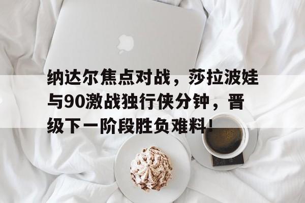 开云中国-纳达尔焦点对战，莎拉波娃与90激战独行侠分钟，晋级下一阶段胜负难料！